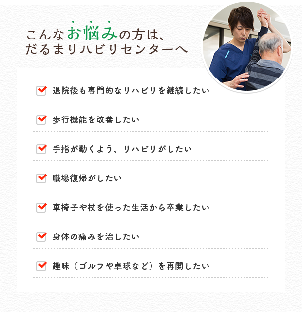 こんなお悩みの方は、だるまリハビリセンターへ 歩行機能を改善したい 手指が動くよう、リハビリがしたい 退院後も専門的なリハビリを継続したい 趣味を再開したい、もっと上手になりたい 職場復帰がしたい 車椅子や杖を使った生活から卒業したい 身体の痛みを治したい